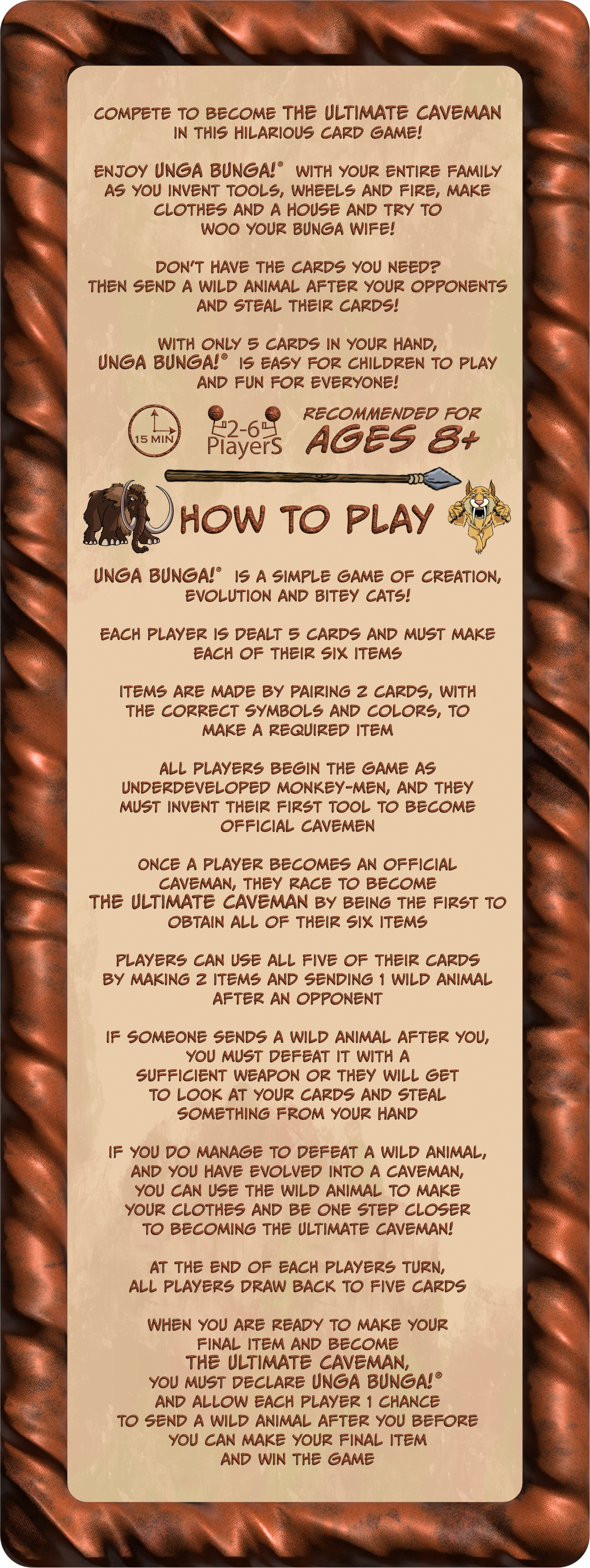 Compete to become the Ultimate Caveman in this hilarious card game!
                    Enjoy UNGA BUNGA!® with your entire family as you invent tools, wheels and fire, make clothes and a house and try to woo your BUNGA Wife!
                    Don’t have the cards you need? Then send a wild animal after your opponents and steal their cards!
                    With only 5 cards in your hand, UNGA BUNGA!® is easy for children to play and fun for everyone!
                    UNGA BUNGA!® is a simple game of evolution, creation and Bitey Cats!
                    Each player is dealt 5 cards and must make each of their six items. Items are made by pairing 2 cards, with the correct symbols and colors, to make a required item. All players begin the game as underdeveloped monkey-men, and they must invent their first Tool to become official cavemen. Once a player becomes an official caveman, they race to become the Ultimate Caveman by being the first to obtain all of their six items. Players can use all five of their cards by making 2 items and sending 1 wild animal after an opponent. If someone sends a wild animal after you, you must defeat it with a sufficient weapon or they will get to look at your cards and steal something from your hand. If you do manage to defeat a wild animal and you have evolved into a caveman you can use the wild animal to make your clothes and be one step closer to becoming the Ultimate Caveman! At the end of each players turn, all players draw back to five cards. When you are ready to make your final item and become the Ultimate Caveman, you must declare UNGA BUNGA!® and allow each player 1 chance to send a wild animal after you before you can make your final item and win the game.
                    